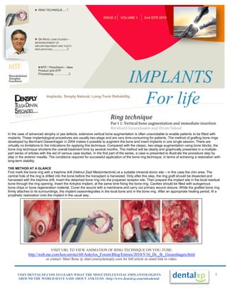  RING TECHNIQUE ..... 1

                                                                   ISSUE 2     VOLUME 1         2nd QTR 2010




                    DR WEIGL CASE STUDIES –
                   MICROMOVEMENT OF
                   IMPLANT/ABUTMENT AND TOOTH
                   REPLANTATION.................. 2




                     MTF / PerioDerm – New
                     Product and ATP
                     Processing……………..3

                                                                                     IMPLANTS
                             Implants. Simply Natural. Long-Term Reliability.
                                                                                       For life
                                                                        Ring technique
                                                                        Par t 1: Vertical bone augmentation and immediate insertion
                                                                        Bernhard Giesenhagen and Orcan YükselPLAN
In the case of advanced atrophy or jaw defects, extensive vertical bone augmentation is often unavoidable to enable patients to be fitted with
implants. These implantological procedures are usually two-stage and are very time-consuming for patients. The method of grafting bone rings
developed by Bernhard Giesenhagen in 2004 makes it possible to augment the bone and insert implants in one single session. There are
virtually no limitations to the indications for applying this technique. Compared with the classic, two-stage augmentation using bone blocks, the
bone ring technique shortens the overall treatment time by several months. The method will be clearly and graphically presented in a multiple-
part series of articles with the aid of various case studies. In the first part of the series, a case is presented to illustrate the procedure step by
step in the anterior maxilla. The conditions required for successful application of the bone ring technique, in terms of achieving a restoration with
long-term stability.

THE METHOD AT A GLANCE
First mark the bone ring with a trephine drill (Helmut Zepf Medizintechnik) at a suitable intraoral donor site – in this case the chin area. The
central hole of the ring is drilled into the bone before the transplant is harvested. Only after this step, the ring graft should be dissected and
harvested with the trephine drill. Insert the detached bone ring into the prepared receptor site. Then prepare the implant site in the local residual
bone through the ring opening. Insert the Ankylos implant, at the same time fixing the bone ring. Cavities should be filled with autogenous
bone chips or bone regeneration material. Cover the wound with a membrane and carry out primary wound closure. While the grafted bone ring
firmly attaches to its surroundings, the implant osseointegrates in the local bone and in the bone ring. After an appropriate healing period, fit a
prosthetic restoration onto the implant in the usual way.




                                VISIT URL TO VIEW ANIMATION OF RING TECHNIQUE ON YOU-TUBE:
              http://web.me.com/ken.serota160/Ankylos_Forum/Blog/Entries/2010/5/16_Dr._B._Giesenhagen.html
                            or contact: Shari Rene @ shari.rene@dentsply.com for full article or email link to video.



      VISIT DENTALXP.COM TO LEARN WHAT THE MOST INFLUENTIAL IMPLANTOLOGISTS                                                                       1
      AROUND THE WORLD HAVE SAID ABOUT ANKYLOS –http://www.dentalxp.com/tulsadental
 
