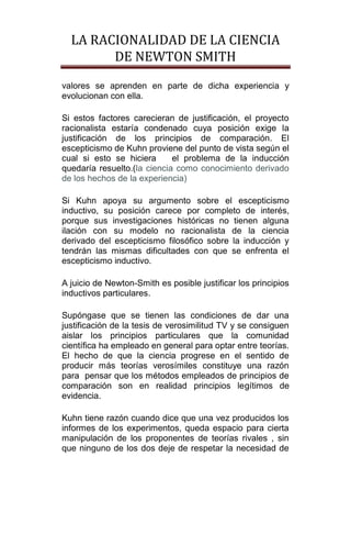 LA RACIONALIDAD DE LA CIENCIA
        DE NEWTON SMITH
valores se aprenden en parte de dicha experiencia y
evolucionan con ella.

Si estos factores carecieran de justificación, el proyecto
racionalista estaría condenado cuya posición exige la
justificación de los principios de comparación. El
escepticismo de Kuhn proviene del punto de vista según el
cual si esto se hiciera      el problema de la inducción
quedaría resuelto.(la ciencia como conocimiento derivado
de los hechos de la experiencia)

Si Kuhn apoya su argumento sobre el escepticismo
inductivo, su posición carece por completo de interés,
porque sus investigaciones históricas no tienen alguna
ilación con su modelo no racionalista de la ciencia
derivado del escepticismo filosófico sobre la inducción y
tendrán las mismas dificultades con que se enfrenta el
escepticismo inductivo.

A juicio de Newton-Smith es posible justificar los principios
inductivos particulares.

Supóngase que se tienen las condiciones de dar una
justificación de la tesis de verosimilitud TV y se consiguen
aislar los principios particulares que la comunidad
científica ha empleado en general para optar entre teorías.
El hecho de que la ciencia progrese en el sentido de
producir más teorías verosímiles constituye una razón
para pensar que los métodos empleados de principios de
comparación son en realidad principios legítimos de
evidencia.

Kuhn tiene razón cuando dice que una vez producidos los
informes de los experimentos, queda espacio para cierta
manipulación de los proponentes de teorías rivales , sin
que ninguno de los dos deje de respetar la necesidad de
 