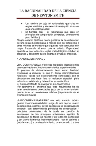 LA RACIONALIDAD DE LA CIENCIA
        DE NEWTON SMITH

        Un hombre de paja (el racionalista que cree en
        reglas infalibles y sin excepciones) quién es a sus
        ojos una victoria sobre:
        El hombre real ( el racionalista que cree en
        principios de comparación generales, orientadores
        pero falibles.)
Ningún estudio histórico puede justificar la desestimación
de una regla metodológica a menos que por referencia a
otras mismas se muestre que aquellas han conducido con
mayor frecuencia al error que al acierto. Feyerabend
apuesta a que todas las reglas metodológicas inhiben el
progreso y considera que la anarquía ayuda al progreso.

5.-CONTRAINDUCCIÓN.-

2DA CONTRAREGLA.-Favorece hipótesis inconsistentes
con observaciones, hechos y resultados experimentales
El proceso de distanciamiento tiene como finalidad
ayudarnos a desvelar lo que F. llama interpretaciones
naturales –ideas tan estrechamente conectadas con la
observación que hace falta un esfuerzo especial para
advertir su existencia y determinar su contenido.-
Ej Galileo tratando de divulgar el sist.copernicano
Por operativo F. entiende que todo movimiento ha de
tener movimientos detectables (exp de la torre) también
puede tener un movimiento relativo (experimento de el
avance del navío)

 6.-INCONMENSURABILIDAD.-No todo cambio teórico
genera inconmensurabilidad surge de una teoría, marco
de referencia, cosmos, cuyos conceptos se construyen de
acuerdo con determinados principios de construcción ,-
principios universales.- de la teoría en cuestión, la
suspensión de los principios universales significa la
suspensión de todos los hechos y de todos los conceptos
y por último llamemos inconmensurable con el cosmos o
(teoría marco) a un descubrimiento, un enunciado o a una
 