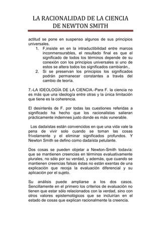 LA RACIONALIDAD DE LA CIENCIA
        DE NEWTON SMITH
actitud se pone en suspenso algunos de sus principios
universales.
     1. F,insiste en en la intraductibilidad entre marcos
        inconmensurables, el resultado final es que el
        significado de todos los términos depende de su
        conexión con los principios universales si uno de
        estos se altera todos los significados cambiarán.,
     2. Si se preservan los principios los significados
        podrán permanecer constantes a través del
        cambio de teoría.

7.-LA IDEOLOGÍA DE LA CIENCIA.-Para F. la ciencia no
es más que una ideología entre otras y la única limitación
que tiene es la coherencia.

El desinterés de F. por todas las cuestiones referidas a
significado ha hecho que los racionalistas salieran
prácticamente indemnes justo donde es más vunerable.

  Los dadaístas están convencidos en que una vida vale la
pena de vivir solo cuando se toman las cosas
frívolamente y el eliminar significados profundos. Y
Newton Smith se defino como dadaísta petulante.

Dos cosas se pueden objetar a Newton-Smith todavía:
que se mantienen creencias en términos evaluativamente
plurales, no sólo por su verdad, y además, que cuando se
mantienen creencias falsas éstas no están exentas de una
explicación que recoja la evaluación diferencial y su
aplicación por el sujeto.

Su análisis puede ampliarse a los dos casos.
Sencillamente en el primero los criterios de evaluación no
tienen que estar sólo relacionados con la verdad, sino con
otros valores epistemológicos que se incluirían en el
estado de cosas que explican racionalmente la creencia.
 