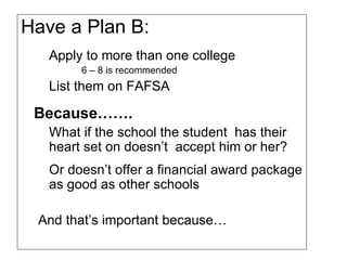 Have a Plan B: Apply to more than one college 6 – 8 is recommended  List them on FAFSA Because…….   What if the school the student  has their heart set on doesn’t  accept him or her? Or doesn’t offer a financial award package as good as other schools  And that’s important because… 