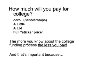 How much will you pay for college? Zero  (Scholarships) A Little A Lot Full “sticker price”  The more you know about the college funding process  the less you pay! And that’s important because…. 