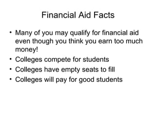 Financial Aid Facts Many of you may qualify for financial aid even though you think you earn too much money! Colleges compete for students Colleges have empty seats to fill Colleges will pay for good students 