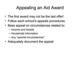 Appealing an Aid Award The first award may not be the last offer! Follow each school’s appeals procedures Base appeal on circumstances related to: Income and Assets Household Information Any “special circumstances” Adequately document the appeal 