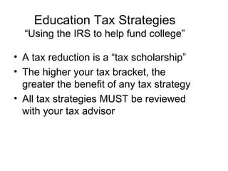 Education Tax Strategies “Using the IRS to help fund college” A tax reduction is a “tax scholarship” The higher your tax bracket, the greater the benefit of any tax strategy All tax strategies MUST be reviewed with your tax advisor 