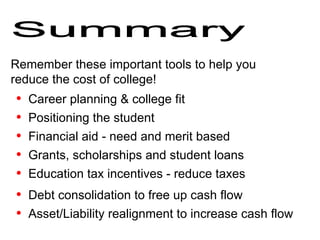 Remember these important tools to help you reduce the cost of college! Asset/Liability realignment to increase cash flow Summary Career planning & college fit  Positioning the student  Financial aid - need and merit based Grants, scholarships and student loans Education tax incentives - reduce taxes  Debt consolidation to free up cash flow 