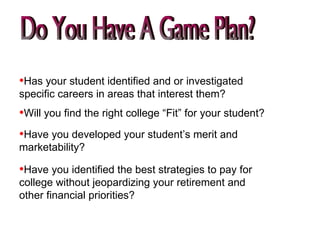 Do You Have A Game Plan? Have you identified the best strategies to pay for college without jeopardizing your retirement and other financial priorities? Has your student identified and or investigated specific careers in areas that interest them? Will you find the right college “Fit” for your student? Have you developed your student’s merit and marketability? 