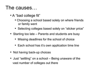 Missing deadlines for the school of choice Each school has it’s own application time line The causes…   A “bad college fit” Choosing a school based solely on where friends  or family went Selecting colleges based solely on “sticker price” Starting too late – Parents and students are busy Just “settling” on a school – Being unaware of the   vast number of colleges out there Not having back-up choices 
