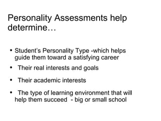 Personality Assessments help determine… Student’s Personality Type -which helps guide them toward a satisfying career  Their real interests and goals Their academic interests The type of learning environment that will help them succeed  - big or small school 