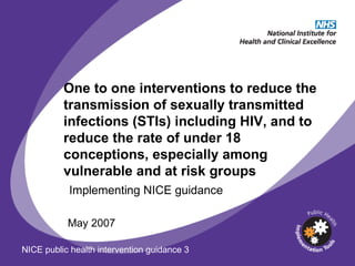 One to one interventions to reduce the transmission of sexually transmitted infections (STIs) including HIV, and to reduce the rate of under 18 conceptions, especially among vulnerable and at risk groups May 2007 Implementing NICE guidance NICE public health intervention guidance 3 