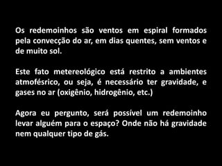 Os redemoinhos são ventos em espiral formados pela convecção do ar, em dias quentes, sem ventos e de muito sol.Este fato metereológico está restrito a ambientes atmofésrico, ou seja, é necessário ter gravidade, e gases no ar (oxigênio, hidrogênio, etc.)Agora eu pergunto, será possível um redemoinho levar alguém para o espaço? Onde não há gravidade nem qualquer tipo de gás.