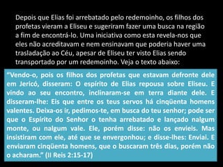 Depois que Elias foi arrebatado pelo redemoinho, os filhos dos profetas vieram a Eliseu e sugeriram fazer uma busca na região a fim de encontrá-lo. Uma iniciativa como esta revela-nos que eles não acreditavam e nem ensinavam que poderia haver uma trasladação ao Céu, apesar de Eliseu ter visto Elias sendo transportado por um redemoinho. Veja o texto abaixo:“Vendo-o, pois os filhos dos profetas que estavam defronte dele em Jericó, disseram: O espírito de Elias repousa sobre Eliseu. E vindo ao seu encontro, inclinaram-se em terra diante dele. E disseram-lhe: Eis que entre os teus servos há cinqüenta homens valentes. Deixa-os ir, pedimos-te, em busca do teu senhor; pode ser que o Espírito do Senhor o tenha arrebatado e lançado nalgum monte, ou nalgum vale. Ele, porém disse: não os envieis. Mas insistiram com ele, até que se envergonhou; e disse-lhes: Enviai. E enviaram cinqüenta homens, que o buscaram três dias, porém não o acharam.” (II Reis 2:15-17)