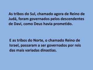 As tribos do Sul, chamado agora de Reino de Judá, foram governados pelos descendentes de Davi, como Deus havia prometido.E as tribos do Norte, o chamado Reino de Israel, passaram a ser governados por reis das mais variadas dinastias.