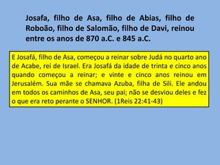 Josafa, filho de Asa, filho de Abias, filho de Roboão, filho de Salomão, filho de Davi, reinou entre os anos de 870 a.C. e 845 a.C.E Josafá, filho de Asa, começou a reinar sobre Judá no quarto ano de Acabe, rei de Israel. Era Josafá da idade de trinta e cinco anos quando começou a reinar; e vinte e cinco anos reinou em Jerusalém. Sua mãe se chamava Azuba, filha de Sili. Ele andou em todos os caminhos de Asa, seu pai; não se desviou deles e fez o que era reto perante o SENHOR. (1Reis 22:41-43)