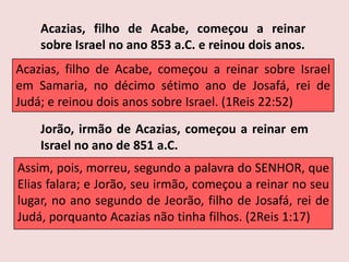 Acazias, filho de Acabe, começou a reinar sobre Israel no ano 853 a.C. e reinou dois anos.Acazias, filho de Acabe, começou a reinar sobre Israel em Samaria, no décimo sétimo ano de Josafá, rei de Judá; e reinou dois anos sobre Israel. (1Reis 22:52)Jorão, irmão de Acazias, começou a reinar em Israel no ano de 851 a.C.Assim, pois, morreu, segundo a palavra do SENHOR, que Elias falara; e Jorão, seu irmão, começou a reinar no seu lugar, no ano segundo de Jeorão, filho de Josafá, rei de Judá, porquanto Acazias não tinha filhos. (2Reis 1:17)