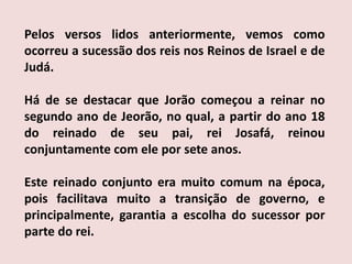 Pelos versos lidos anteriormente, vemos como ocorreu a sucessão dos reis nos Reinos de Israel e de Judá.Há de se destacar que Jorão começou a reinar no segundo ano de Jeorão, no qual, a partir do ano 18 do reinado de seu pai, rei Josafá, reinou conjuntamente com ele por sete anos.Este reinado conjunto era muito comum na época, pois facilitava muito a transição de governo, e principalmente, garantia a escolha do sucessor por parte do rei.