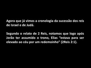 Agora que já vimos a cronologia da sucessão dos reis de Israel e de Judá.Segundo o relato de 2 Reis, notamos que logo após Jorão ter assumido o trono, Elias “estava para ser elevado ao céu por um redemoinho” (2Reis 2:1). 