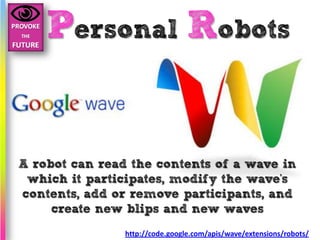 Personal Robots


A robot can read the contents of a wave in
 which it participates, modify the wave's
contents, add or remove participants, and
     create new blips and new waves
                http://code.google.com/apis/wave/extensions/robots/
 