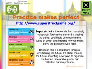 http://www.superstructgame.org/
          Superstruct is the world’s first massively
           multiplayer forecasting game. By playing
            the game, you’ll help us chronicle the
          world of 2019--and imagine how we might
                 solve the problems we'll face.

             Because this is about more than just
           envisioning the future. It’s about making
          the future, inventing new ways to organize
               the human race and augment our
                  collective human potential.
                                       INSTITUE FOR THE FUTURE
 