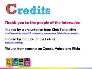 Credits
Thank you to the people of the interwebs:
Inspired by a presentation from Chris Sandström
http://www.slideshare.net/Christiansandstrom/no-more-lightbulbs-presentation

Inspired by Institute for the Future
http://www.iftf.org/

Pictures from searches on Google, Yahoo and Flickr
 