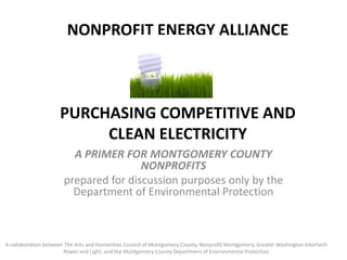 NONPROFIT ENERGY ALLIANCEPurchasing Competitive and Clean Electricity A Primer for Montgomery County Nonprofits prepared for discussion purposes only by the Department of Environmental Protection A collaboration between The Arts and Humanities Council of Montgomery County, Nonprofit Montgomery, Greater Washington Interfaith Power and Light, and the Montgomery County Department of Environmental Protection 