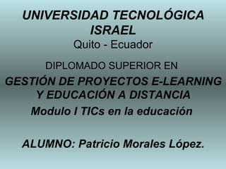 UNIVERSIDAD TECNOLÓGICA ISRAEL Quito - Ecuador DIPLOMADO SUPERIOR EN  GESTIÓN DE PROYECTOS E-LEARNING Y EDUCACIÓN A DISTANCIA Modulo I TICs en la educación  ALUMNO: Patricio Morales López. 