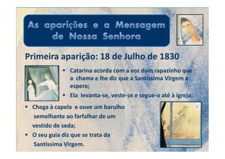 Primeira aparição: 18 de Julho de 1830
              Catarina acorda com a voz dum rapazinho que
              a chama e lhe diz que a Santíssima Virgem a
              espera;
              Ela levanta-se, veste-se e segue-o até à igreja;
 Chega à capela e ouve um barulho
 semelhante ao farfalhar de um
 vestido de seda;
 O seu guia diz que se trata da
 Santíssima Virgem.
 