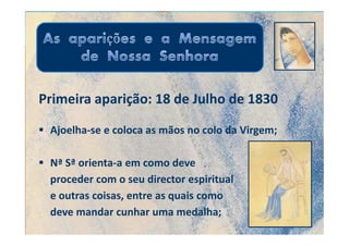 Primeira aparição: 18 de Julho de 1830

 Ajoelha-se e coloca as mãos no colo da Virgem;

 Nª Sª orienta-a em como deve
 proceder com o seu director espiritual
 e outras coisas, entre as quais como
 deve mandar cunhar uma medalha;
 