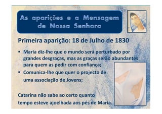 Primeira aparição: 18 de Julho de 1830
  Maria diz-lhe que o mundo será perturbado por
  grandes desgraças, mas as graças serão abundantes
  para quem as pedir com confiança;
  Comunica-lhe que quer o projecto de
  uma associação de Jovens;

Catarina não sabe ao certo quanto
tempo esteve ajoelhada aos pés de Maria.
 