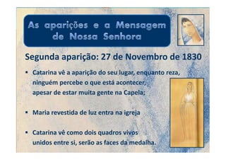Segunda aparição: 27 de Novembro de 1830
 Catarina vê a aparição do seu lugar, enquanto reza,
 ninguém percebe o que está acontecer,
 apesar de estar muita gente na Capela;

 Maria revestida de luz entra na igreja

 Catarina vê como dois quadros vivos
 unidos entre si, serão as faces da medalha.
 