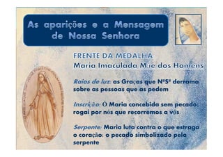 Raios de luz: as Graças que NªSª derrama
                    ç
sobre as pessoas que as pedem

Inscrição: Ó Maria concebida sem pecado:
rogai por nós que recorremos a vós

Serpente: Maria luta contra o que estraga
o coração: o pecado simbolizado pela
serpente
 
