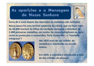 Cerca de 2 anos depois das Aparições as medalhas são cunhadas
Nessa época há uma terrível epidemia de cólera, que vai fazer mais
de 20.000 mortos! As Filhas da Caridade começam a distribuir as
2.000 primeiras medalhas, em Junho. As curas multiplicam-se, bem
como as protecções e conversões. Paris chama-lhe : a “medalha
milagrosa”!
                           Até 1835 mais de um milhão de
                           medalhas é distribuída no mundo
                           inteiro.

                          Em 1839, a medalha é distribuída a mais
                          de dez milhões de pessoas.
 