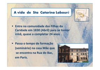 Entra na comunidade das Filhas da
Caridade em 1830 (Abril) para se tornar
irmã, quase a completar 24 anos .

Passa o tempo de formação
(seminário) na casa Mãe que
 se encontra na Rua do Bac,
em Paris.
 