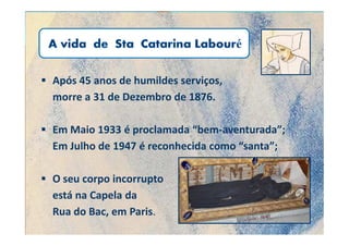 Após 45 anos de humildes serviços,
morre a 31 de Dezembro de 1876.

Em Maio 1933 é proclamada “bem-aventurada”;
Em Julho de 1947 é reconhecida como “santa”;

O seu corpo incorrupto
está na Capela da
Rua do Bac, em Paris.
 