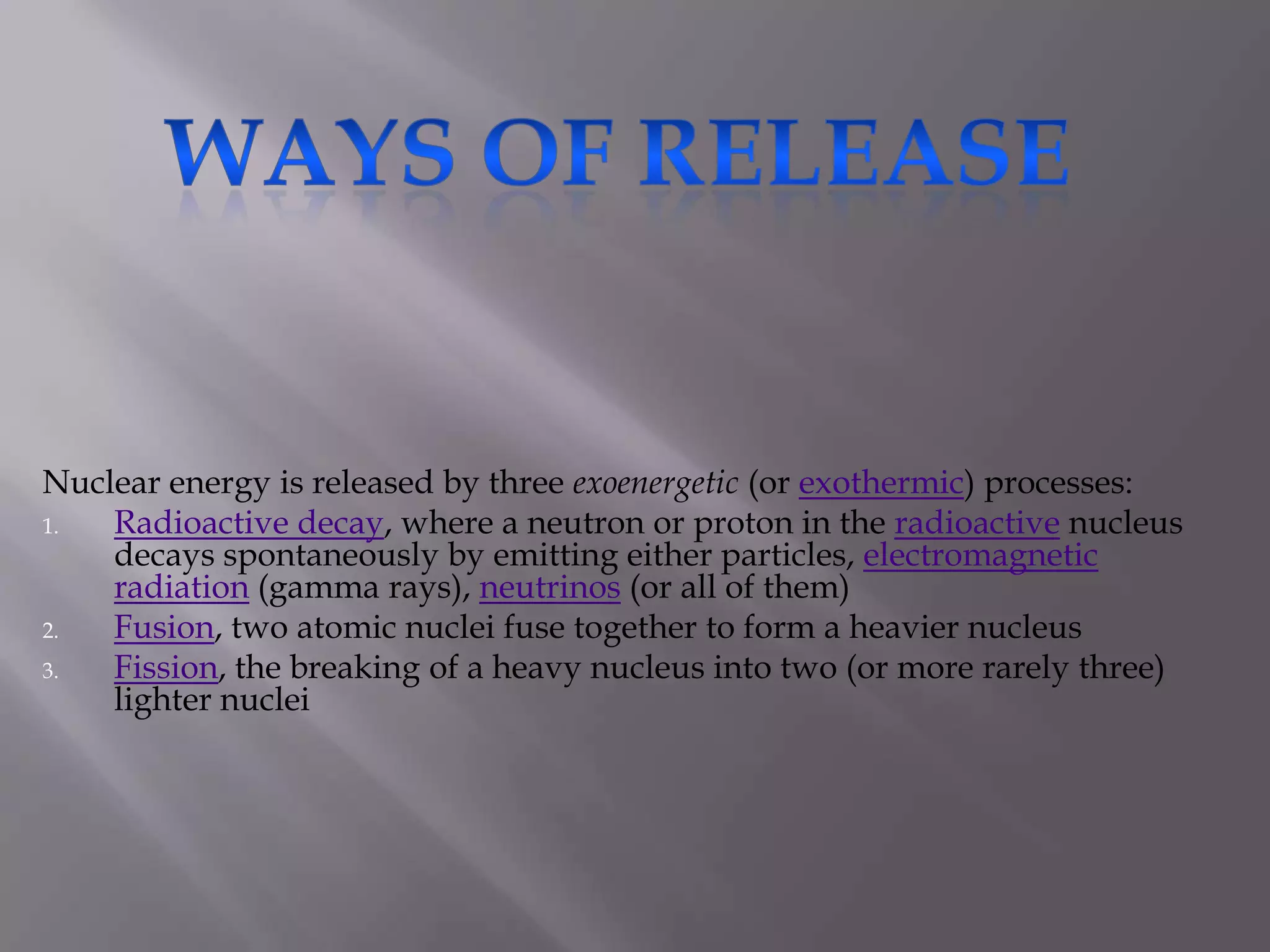 Ways of release-Nuclear energy is released by three exoenergetic (or exothermic) processes:Radioactive decay, where a neutron or proton in the radioactive nucleus decays spontaneously by emitting either particles, electromagnetic radiation (gamma rays), neutrinos (or all of them)Fusion, two atomic nuclei fuse together to form a heavier nucleusFission, the breaking of a heavy nucleus into two (or more rarely three) lighter nuclei