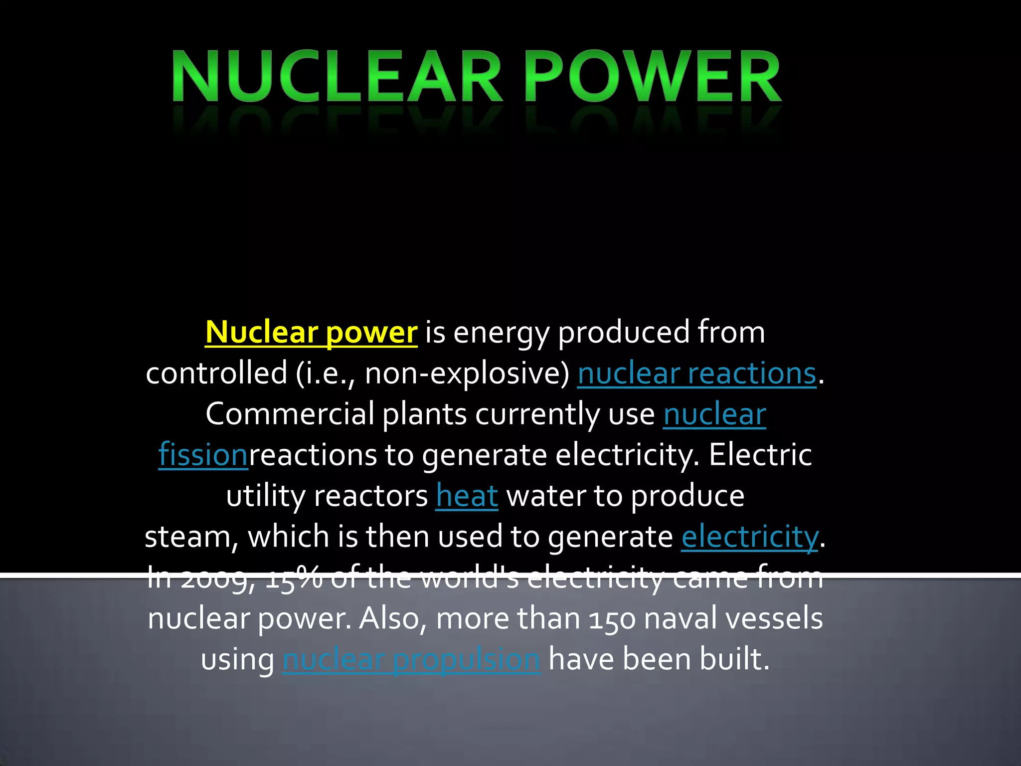 Nuclear power-Nuclear power is energy produced from controlled (i.e., non-explosive) nuclear reactions. Commercial plants currently use nuclear fissionreactions to generate electricity. Electric utility reactors heat water to produce steam, which is then used to generate electricity.In 2009, 15% of the world's electricity came from nuclear power. Also, more than 150 naval vessels using nuclear propulsion have been built.