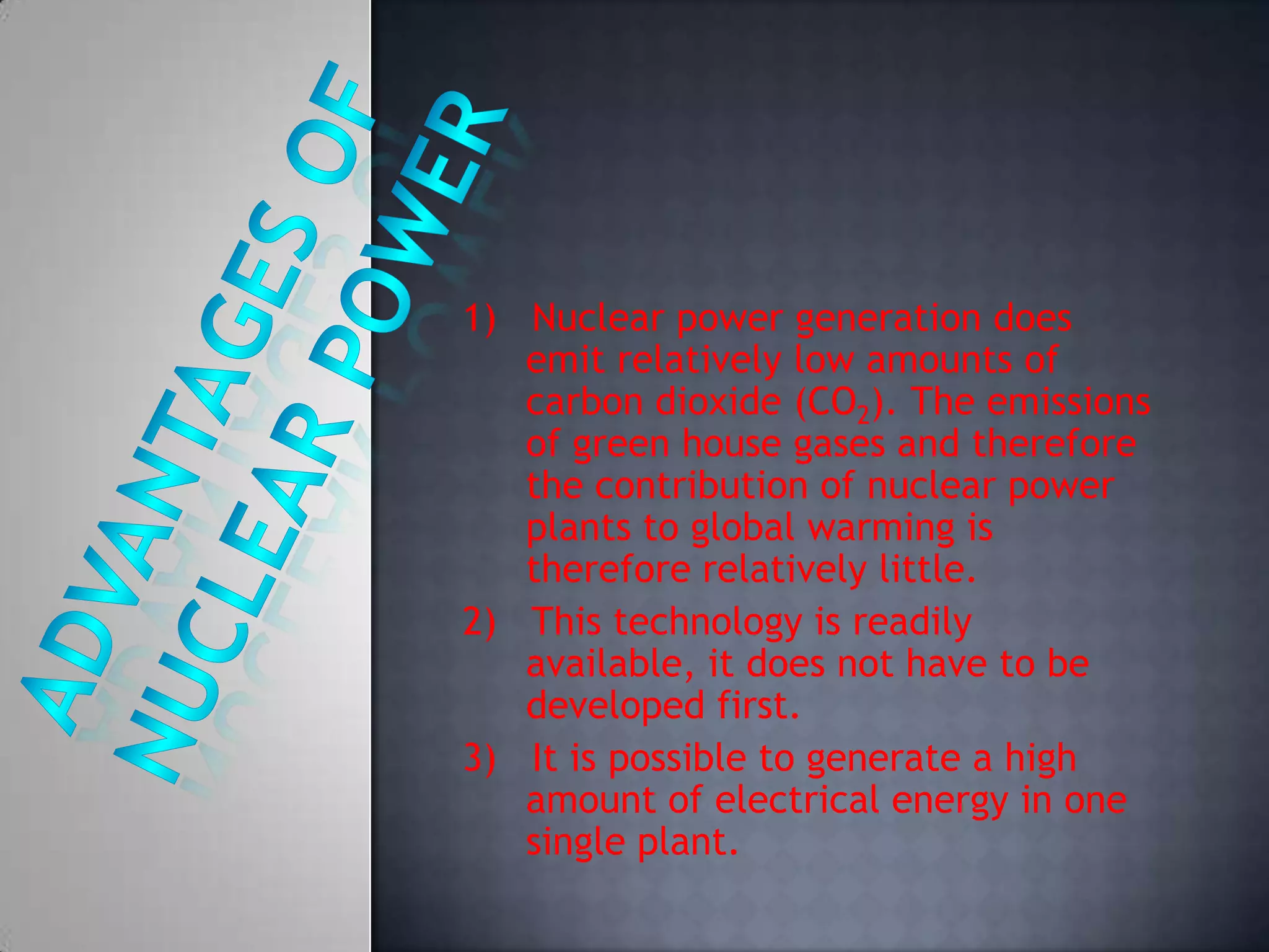 -1)   Nuclear power generation does emit relatively low amounts of carbon dioxide (CO2). The emissions of green house gases and therefore the contribution of nuclear power plants to global warming is therefore relatively little.2)   This technology is readily available, it does not have to be developed first.3)   It is possible to generate a high amount of electrical energy in one single plant.Advantages of nuclear power