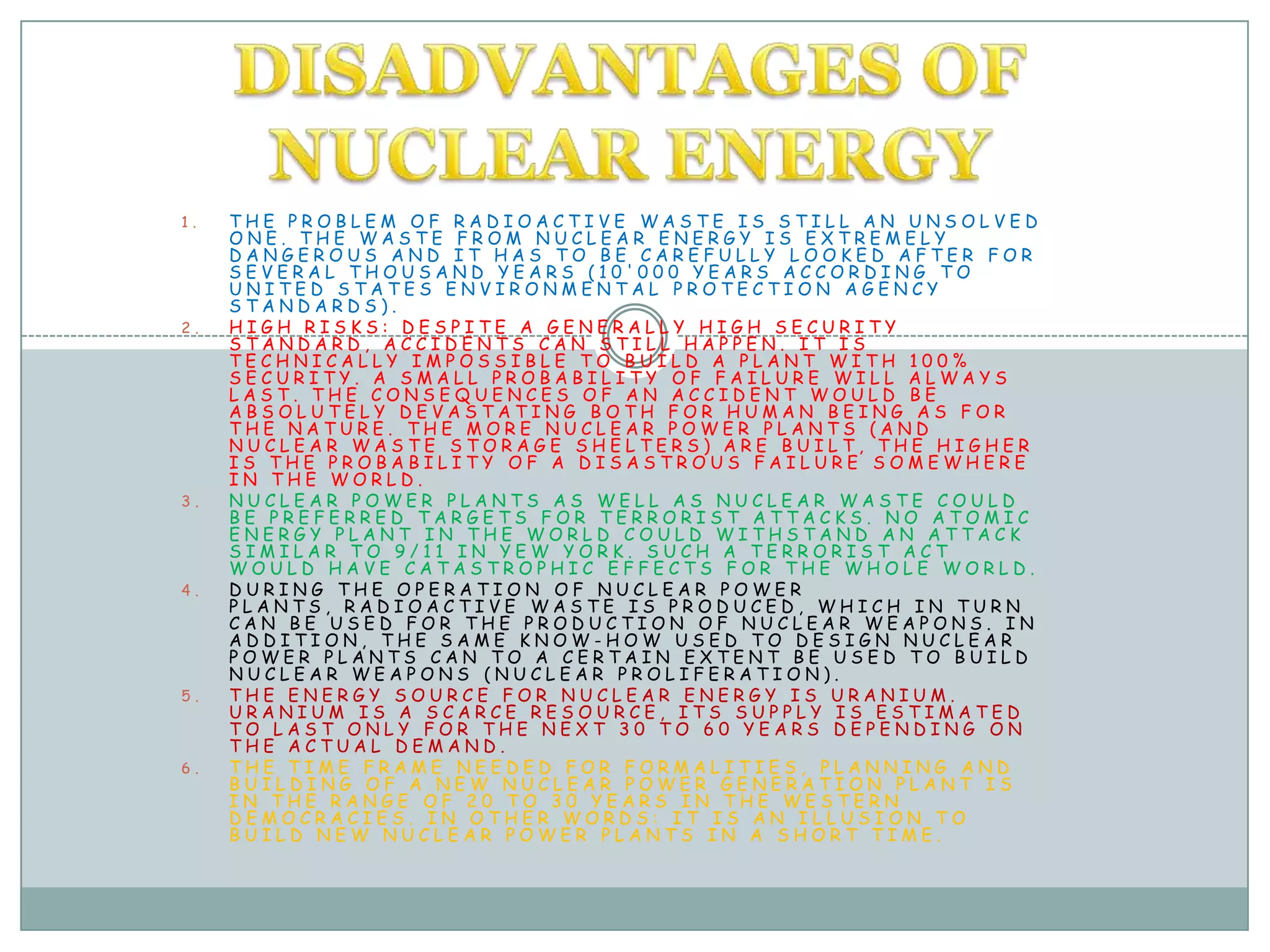 DISADVANTAGES OF NUCLEAR ENERGYthe problem of radioactive waste is still an unsolved one. The waste from nuclear energy is extremely dangerous and it has to be carefully looked after for several thousand years (10'000 years according to United States Environmental Protection Agency standards).High risks: Despite a generally high security standard, accidents can still happen. It is technically impossible to build a plant with 100% security. A small probability of failure will always last. The consequences of an accident would be absolutely devastating both for human being as for the nature. The more nuclear power plants (and nuclear waste storage shelters) are built, the higher is the probability of a disastrous failure somewhere in the world.Nuclear power plants as well as nuclear waste could be preferred targets for terrorist attacks. No atomic energy plant in the world could withstand an attack similar to 9/11 in Yew York. Such a terrorist act would have catastrophic effects for the whole world.During the operation of nuclear power plants, radioactive waste is produced, which in turn can be used for the production of nuclear weapons. In addition, the same know-how used to design nuclear power plants can to a certain extent be used to build nuclear weapons (nuclear proliferation).The energy source for nuclear energy is Uranium. Uranium is a scarce resource, its supply is estimated to last only for the next 30 to 60 years depending on the actual demand.The time frame needed for formalities, planning and building of a new nuclear power generation plant is in the range of 20 to 30 years in the western democracies. In other words: It is an illusion to build new nuclear power plants in a short time.-