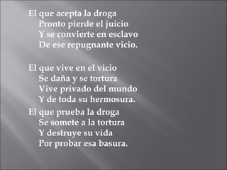 El que acepta la droga Pronto pierde el juicio  Y se convierte en esclavo De ese repugnante vicio. El que vive en el vicio Se daña y se tortura Vive privado del mundo Y de toda su hermosura. El que prueba la droga Se somete a la tortura Y destruye su vida Por probar esa basura. 