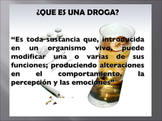 ¿QUE ES UNA DROGA? “ Es toda sustancia que, introducida en un organismo vivo, puede modificar una o varias de sus funciones;  produciendo alteraciones en el comportamiento, la percepción y las emociones” 