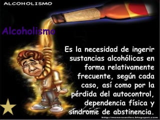 Es la necesidad de ingerir sustancias alcohólicas en forma relativamente frecuente, según cada caso, así como por la pérdida del autocontrol, dependencia física y síndrome de abstinencia. Alcoholismo 