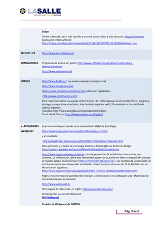 Sclipo 
                  Similar a Moodle, pero más sencillo y con red social, vídeo y aula síncrona. http://sclipo.com 
                  Explicación interesante en: 
                  http://sclipo.com/documents/view/be5dc77e16c6b7c05f72f2173228bb3e#main_nav 
                                  
SECOND LIFE       http://www.secondspain.es/ 
                                  
SIMULACIONES      Programas de animación gratis: http://www.softbull.com/windows/multimedia‐y‐
                  diseno/animacion 
                  http://www.solidworks.es/ 
                   
COMICS            http://www.bubbl.us/  (se puede empezar sin registrarse) 
                  http://www.mindomo.com/ 
                  (http://www.mindomo.com/demo.htm (demo sin registrarse) 
                   http://www.mindmeister.com/ 
                  Para realizar los cómics se puede utilizar Comic Life. (http://plasq.com/comiclife/)Es un programa 
                  de pago, aunque muy económico. Hay también espacios web 2.0 orientados a la creación de 
                  cómics. Algunos: 
                  Toondoo: http://www.toondoo.com/toondoo/Home.toon 
                  Comic Book Creator: http://www.mashon.com/mycbc/ 



e‐ ACTIVIDADES  La primera webquest creada en la universidad Estatal de San Diego: 
WEBQUEST          http://edweb.sdsu.edu/courses/edtec596/webquest1.html 
                  y el resultado: 
                   http://edweb.sdsu.edu/courses/edtec596/ArchResults/ArchResults.html 
                  Obra del autor y creador de estrategia didáctica: BuildingBlocks de Bernie Dodge: 
                  http://projects.edtech.sandi.net/staffdev/buildingblocks/p‐index.htm  
                  http://www.oupe.es/webquest/etica/: para la generación de actividades interactivas para 
                  alumnos. La información sobre esta herramienta (por cierto, software libre y a disposición de todo 
                  el mundo) podéis encontrarla en http://constructor.educarex.es/, y un ejemplo de la utilización de 
                  esta herramienta para desarrollar actividades interactivas con alumnos de 1º de Bachillerato de 
                  Historia es el siguiente: 
                  http://www.oupe.es/recursos/uploads/bch/bch_historia_cont/actividades/index.html 
                  Página muy interesante que describe el origen, como elaborar una webquest y da referencias de 
                  herramientas para su creación: 
                  http://www.webquest.es 
                  Otra página de referencia, en inglés: http://webquest.sdsu.edu/ 
                  Herramientas para crear Webquest: 
                  PHP Webquest  

                  Creador de Webquest de CATEDU 

                                                                                              Pág. 3 de 5
 