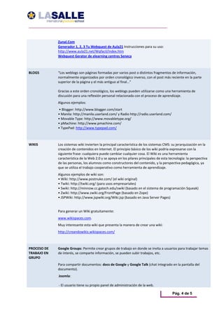 Zunal.Com  
              Generador 1, 2, 3 Tu Webquest de Aula21 Instrucciones para su uso: 
              http://www.aula21.net/Wqfacil/index.htm 
              Webquest Gerator de elearning centres Seneca  



BLOGS         “Los weblogs son páginas formadas por varios post o distintos fragmentos de información, 
              normalmente organizados por orden cronológico inverso, con el post más reciente en la parte 
              superior de la página y el más antiguo al final…”  
               
              Gracias a este orden cronológico, los weblogs pueden utilizarse como una herramienta de 
              discusión para una reflexión personal relacionada con el proceso de aprendizaje. 
              Algunos ejemplos: 
               • Blogger: http://www.blogger.com/start  
              • Manila: http://manila.userland.com/ y Radio http://radio.userland.com/  
              • Movable Type: http://www.movabletype.org/  
              • pMachine: http://www.pmachine.com/  
              • TypePad: http://www.typepad.com/ 



WIKIS         Los sistemas wiki invierten la principal característica de los sistemas CMS: su jerarquización en la 
              creación de contenidos en Internet. El principio básico de los wiki podría expresarse con la 
              siguiente frase: cualquiera puede cambiar cualquier cosa. El Wiki es una herramienta 
              característica de la Web 2.0 y se apoya en los pilares principales de esta tecnología: la perspectiva 
              de las personas, los alumnos como constructores del contenido, y la perspectiva pedagógica, ya 
              que se utiliza el trabajo cooperativo como herramienta de aprendizaje. 
              Algunos ejemplos de wiki son: 
              • Wiki: http://www.postnuke.com/ (el wiki original)  
              • Twiki: http://twiki.org/ (para usos empresariales)  
              • Swiki: http://minnow.cc.gatech.edu/swiki (basado en el sistema de programación Squeak)  
              • Zwiki: http://www.zwiki.org/FrontPage (basado en Zope)  
              • JSPWiki: http://www.jspwiki.org/Wiki.jsp (basado en Java Server Pages) 
               
              Para generar un Wiki gratuitamente: 
              www.wikispaces.com. 
              Muy interesante esta wiki que presenta la manera de crear una wiki: 
              http://creandowikis.wikispaces.com/



PROCESO DE    Google Groups: Permite crear grupos de trabajo en donde se invita a usuarios para trabajar temas 
TRABAJO EN    de interés, se comparte información, se pueden subir trabajos, etc. 
GRUPO          
              Para compartir documentos: docs de Google y Google Talk (chat integrado en la pantalla del 
              documento). 
              Joomla:  
               
              ‐ El usuario tiene su propio panel de administración de la web.  

                                                                                           Pág. 4 de 5
 