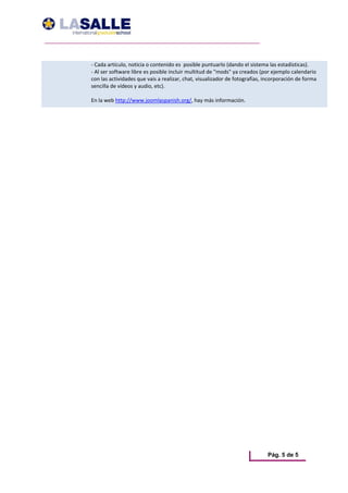 ‐ Cada artículo, noticia o contenido es  posible puntuarlo (dando el sistema las estadísticas). 
‐ Al ser software libre es posible incluir multitud de "mods" ya creados (por ejemplo calendario 
con las actividades que vais a realizar, chat, visualizador de fotografías, incorporación de forma 
sencilla de vídeos y audio, etc).  
 
En la web http://www.joomlaspanish.org/, hay más información.




                                                                             Pág. 5 de 5
 