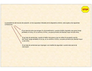 La procedencia del recurso de casación, en los supuestos indicados de la diapositiva anterior, esta sujeta a las siguientes
Limitaciones :
STOPSTOP
Si se trata de autos que pongan fin al procedimiento, cuando el delito imputado mas grave tenga
señalado en la ley, en su extremo mínimo, una pena privativa de libertad mayor de seis años.
Si se trata de sentencias, cuando el delito mas grave a que se refiere la acusación escrita
del Fiscal, tenga señalado en la Ley, en su extremo mínimo, una pena privativa de Libertad mayor
a seis años.
Si se trata de sentencias que impongan una medida de seguridad, cuando esta sea la de
internación
 
