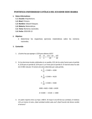 PUNTIFICIA UNIVERSIDAD CATÓLICA DEL ECUADOR SEDE IBARRA<br />Datos Informativos:<br />Escuela: Arquitectura.<br />Nivel: Primero.<br />Nombre: Edward Vásquez.<br />Materia: Matemáticas.<br />Tema: Números racionales.  <br />Fecha: 2010-09-13<br />Objetivo:<br />Determinar los respectivos ejercicios matemáticos sobre los números racionales.<br />Contenido<br />¿Cuánto hay que agregar a 13/4 para obtener 43/5?<br />435-134=172-6520=10720<br />En las elecciones locales celebradas en un pueblo, 3/11 de los votos fueron para el partido A, 3/10 para el partido B, 5/14 para C y el resto para el partido D. El total de votos ha sido de 15 400. Calcular: El número de votos obtenidos por cada partido.<br />A 311*15400=4200<br />B 310*15400=4620<br />C 514*15400=5500<br />4200 + 4620 + 5500 = 14320<br />D 15400- 14320 =1080<br />Un padre reparte entre sus hijos 1 800 €. Al mayor le da 4/9 de esa cantidad, al mediano 1/3 y al menor el resto. ¿Qué cantidad recibió cada uno? ¿Qué fracción del dinero recibió el tercero?<br />MAYOR  49*1800=800<br />MEDIANO 13*1800=600<br />MENOR 1-49-13 =9-4-39= 29  <br />Me encargaron un trabajo. Ayer realicé 1/2 del mismo y hoy 1/3. ¿Qué parte del trabajo llevo realizada?<br />12+13 =3+26= 56<br />De un depósito de 240 litros de agua hacemos tres extracciones. En la 1ª se saca 1/3 del total; en la 2ª, 2/5 del total; y en la 3ª, 2/9. ¿Qué fracción se ha sacado y qué fracción queda por sacar?<br />SACADO 13+25+ 29=4345<br />POR SACAR 1- 4345= 245<br />En la primera hora se ha empapelado los 3/8 de una pared y en la segunda hora, los 2/7. ¿Qué fracción de la pared queda por empapelar?<br />EMPLEADO 38+ 27= 21+1656= 3756<br />POR EMPLEAR 1- 3756= 56-3756= 1956<br />Se compró una lavadora por 360 dólares. El pago se realizó en 3 plazos. El 1º de 1/5 del total; el 2º, 1/3 del total, y el 3º, el resto. ¿Cuánto se pagó en el tercer plazo?<br />PRIMER PLAZO 15*360=$72<br />SEGUNDO PLAZO 13*360=$120<br />$72+$120=$192<br />TERCER PLAZO $360-$192=$168<br />Un poste mide 20 m. de altura. Ayer pinté las 3/5 partes. Cuando me disponía hoy a continuar, observé que se había estropeado dos metros. ¿Cuántos metros llevo pintados? ¿Cuántos metros me quedan por pintar?<br />35*20=12m<br />12-2=10m PINTADOS<br />20-10=10m  POR PINTAR<br />Conclusiones<br />Los ejercicios resueltos nos enseñan a tener  a una mayor agilidad mental con los números.<br />Las transformaciones de los números ayudan a tener mayor comprensión de los ejercicios propuestos. <br />Bibliografía <br />Algebra de Baldor, Aurelio. 1997. Álgebra. Publicaciones Culturales. México<br /> <br />