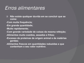 Erros alimentares Não existe qualquer duvida em se concluir que se come: -Com muita frequência; -Em grande quantidade; -Muito rapidamente; -Com grande variedade de coisas da mesma refeição; -Alimentos muito cozidos, assados e fritos; -Excesso de proteínas de origem animal e de matérias gordas; -Alimentos frescos em quantidades reduzidas e que contenham o seu valor nutritivo . 