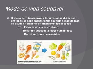 Modo de vida saudável O modo de vida saudável é ter uma rotina diária que em todos os seus passos tenha em vista a manutenção da saúde e equilíbrio do organismo das pessoas. Ex.: Fazer exercício físico diário; Tomar um pequeno-almoço equilibrado; Dormir as horas necessárias .  