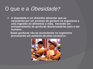 O que e a  Obesidade ? A obesidade é um distúrbio alimentar que se caracteriza por um excesso de gordura no organismo e uma ingestão de alimentos a mais,  havendo um armazenamento de gorduras desnecessárias para o ser humano. Estas gorduras vão-se acumulando no organismo provocando um aumento de peso excessivo . 