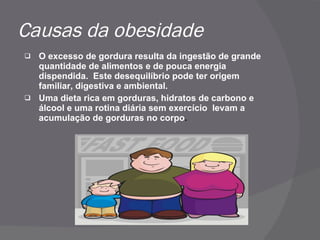 Causas da obesidade O excesso de gordura resulta da ingestão de grande quantidade de alimentos e de pouca energia dispendida.  Este desequilíbrio pode ter origem familiar, digestiva e ambiental. Uma dieta rica em gorduras, hidratos de carbono e álcool e uma rotina diária sem exercício  levam a acumulação de gorduras no corpo . 